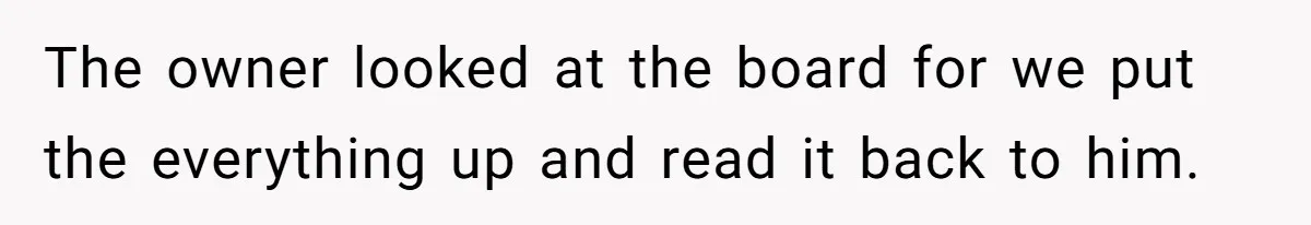 The owner looked at the board for we put the everything up and read it back to him.