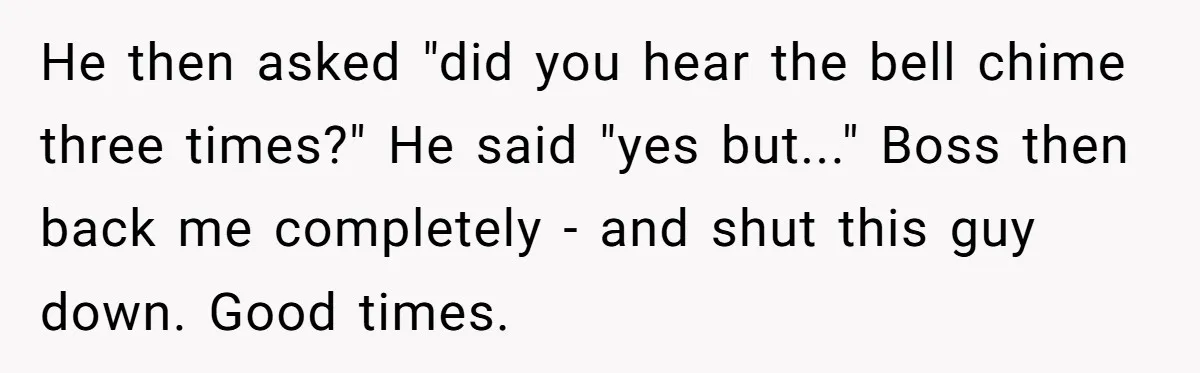 He then asked "did you hear the bell chime three times?" He said "yes but..." Boss then back me completely - and shut this guy down. Good times.