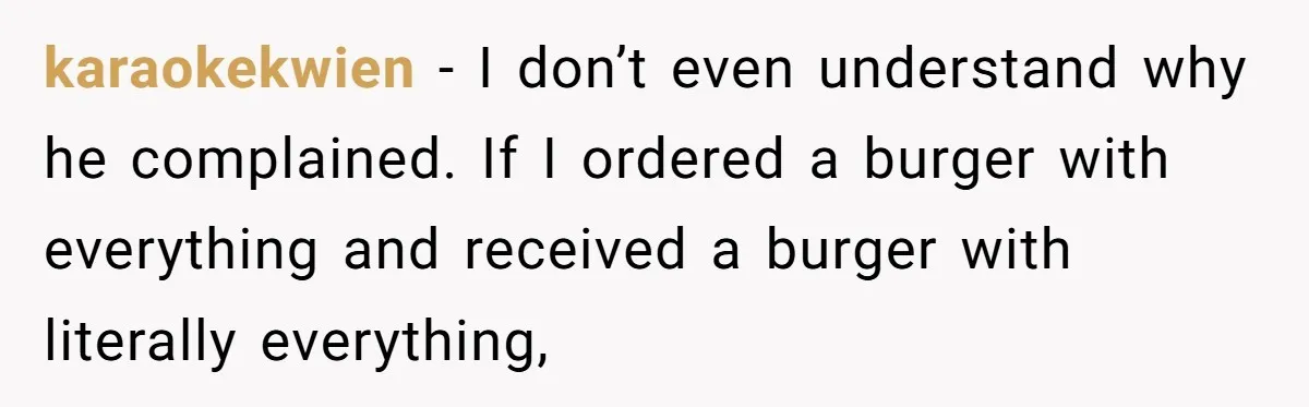 karaokekwien − I don’t even understand why he complained. If I ordered a burger with everything and received a burger with literally everything,