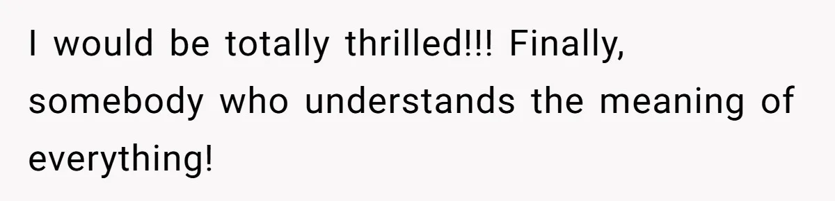I would be totally thrilled!!! Finally, somebody who understands the meaning of everything!