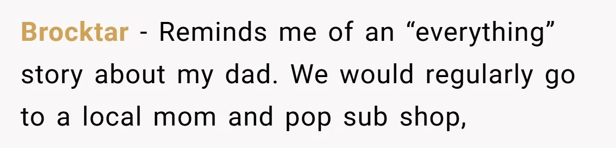 Brocktar − Reminds me of an “everything” story about my dad. We would regularly go to a local mom and pop sub shop,