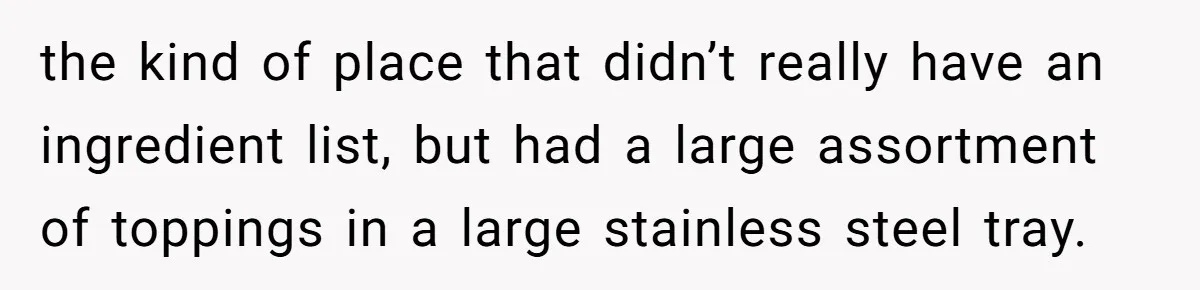 the kind of place that didn’t really have an ingredient list, but had a large assortment of toppings in a large stainless steel tray.