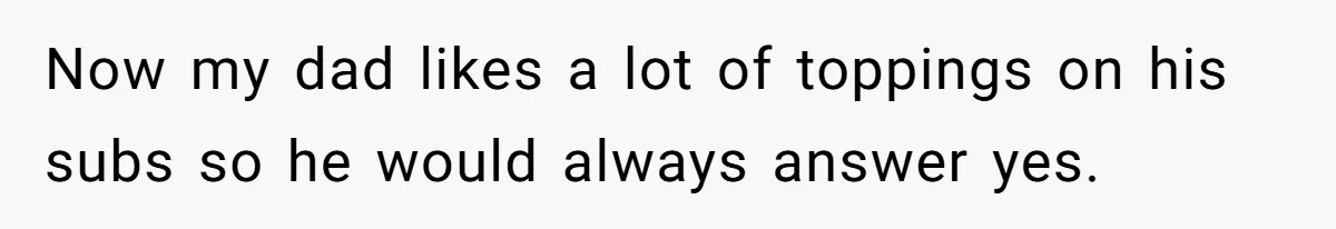 Now my dad likes a lot of toppings on his subs so he would always answer yes.