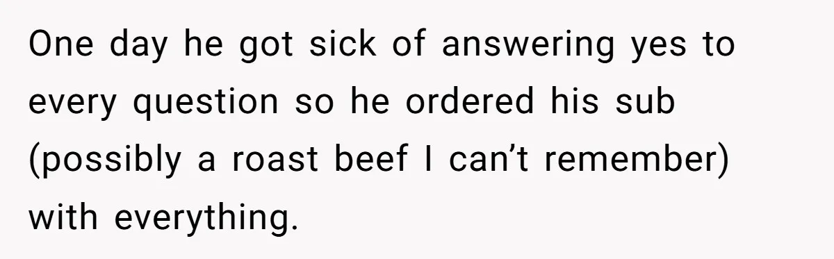 One day he got sick of answering yes to every question so he ordered his sub (possibly a roast beef I can’t remember) with everything.