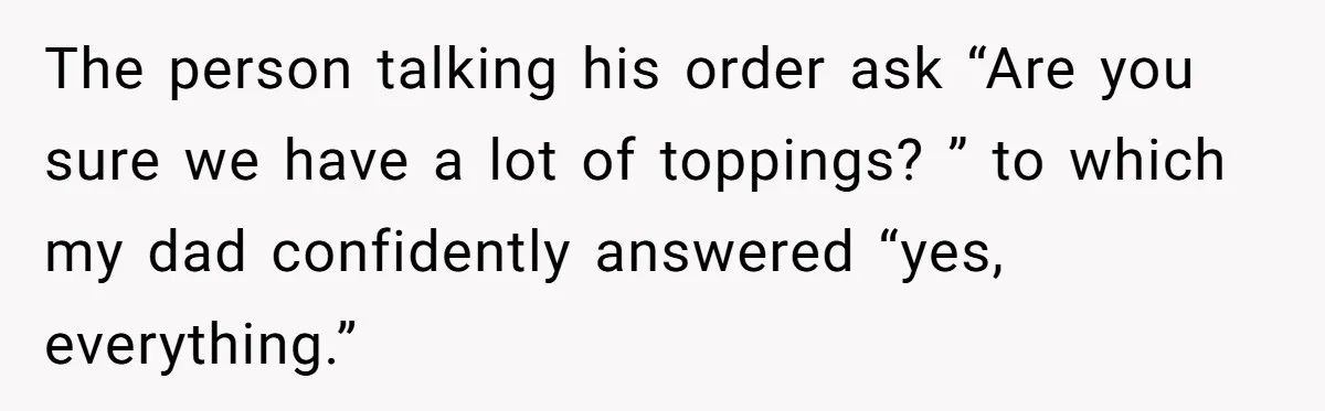The person talking his order ask “Are you sure we have a lot of toppings? ” to which my dad confidently answered “yes, everything.”