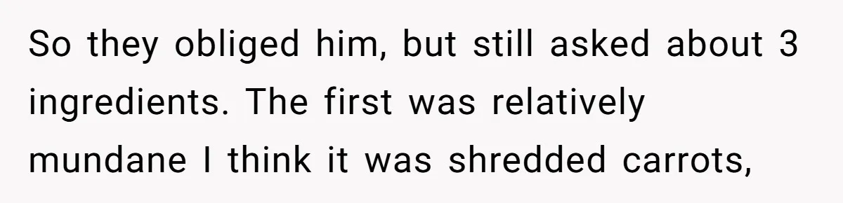 So they obliged him, but still asked about 3 ingredients. The first was relatively mundane I think it was shredded carrots,
