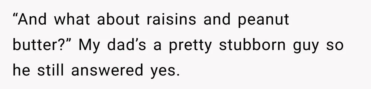 “And what about raisins and peanut butter?” My dad’s a pretty stubborn guy so he still answered yes.