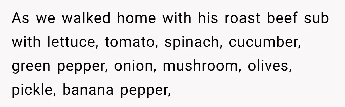 As we walked home with his roast beef sub with lettuce, tomato, spinach, cucumber, green pepper, onion, mushroom, olives, pickle, banana pepper,