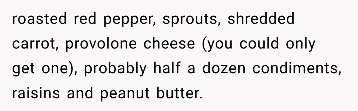 roasted red pepper, sprouts, shredded carrot, provolone cheese (you could only get one), probably half a dozen condiments, raisins and peanut butter.