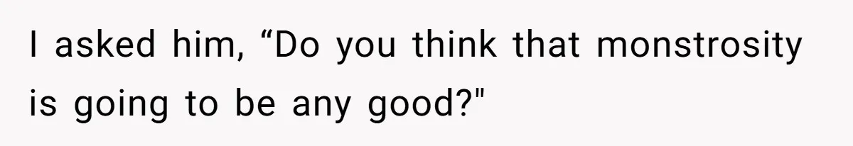 I asked him, “Do you think that monstrosity is going to be any good?"