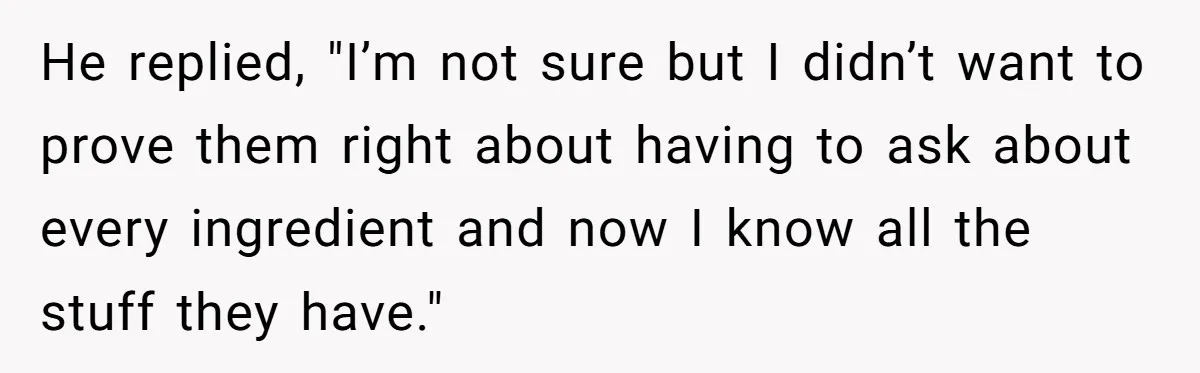 He replied, "I’m not sure but I didn’t want to prove them right about having to ask about every ingredient and now I know all the stuff they have."
