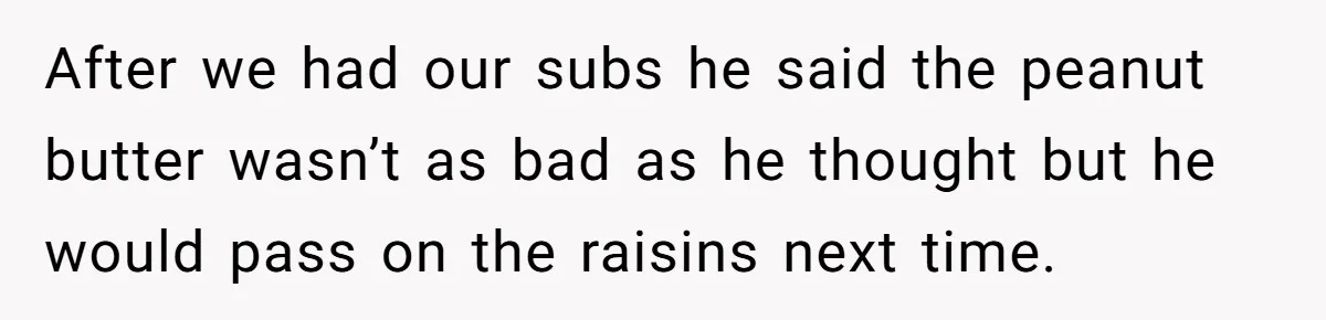 After we had our subs he said the peanut butter wasn’t as bad as he thought but he would pass on the raisins next time.