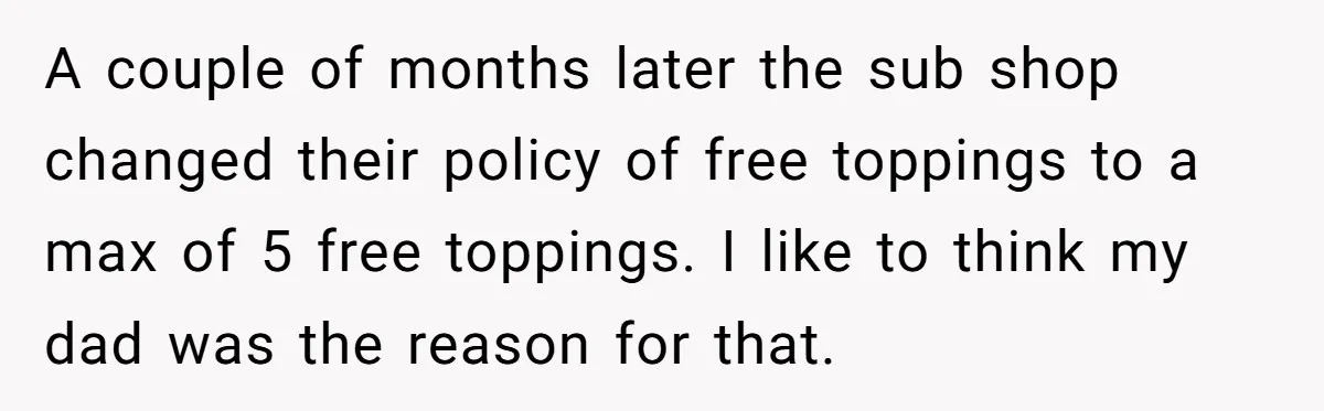 A couple of months later the sub shop changed their policy of free toppings to a max of 5 free toppings. I like to think my dad was the reason...