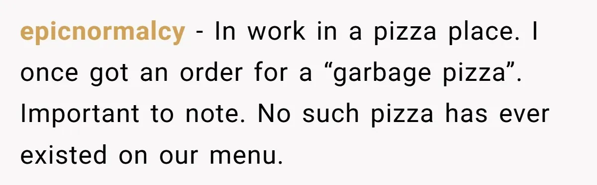 epicnormalcy − In work in a pizza place. I once got an order for a “garbage pizza”. Important to note. No such pizza has ever existed on our menu.