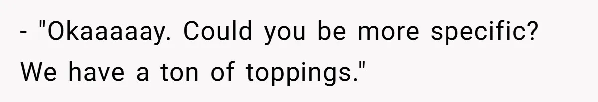 - "Okaaaaay. Could you be more specific? We have a ton of toppings."