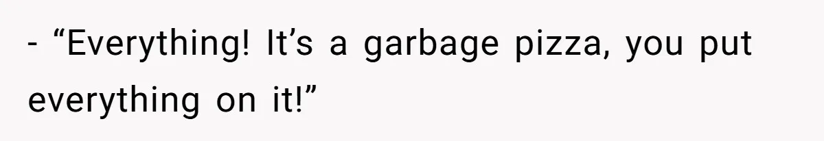 - “Everything! It’s a garbage pizza, you put everything on it!”