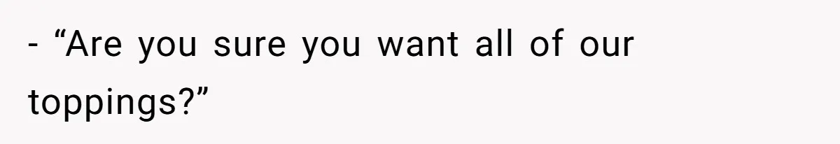 - “Are you sure you want all of our toppings?”