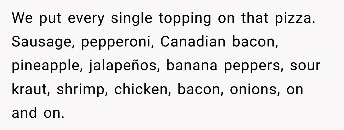 We put every single topping on that pizza. Sausage, pepperoni, Canadian bacon, pineapple, jalapeños, banana peppers, sour kraut, shrimp, chicken, bacon, onions, on and on.