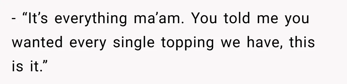 - “It’s everything ma’am. You told me you wanted every single topping we have, this is it.”