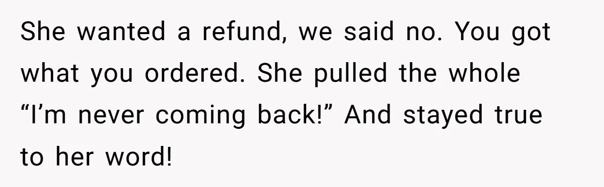 She wanted a refund, we said no. You got what you ordered. She pulled the whole “I’m never coming back!” And stayed true to her word!