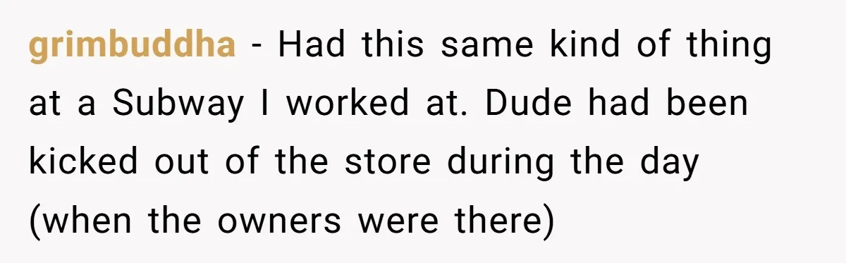 grimbuddha − Had this same kind of thing at a Subway I worked at. Dude had been kicked out of the store during the day (when the owners were there)