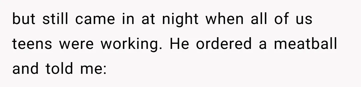 but still came in at night when all of us teens were working. He ordered a meatball and told me: