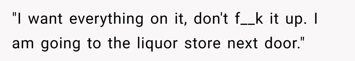 "I want everything on it, don't f__k it up. I am going to the liquor store next door."