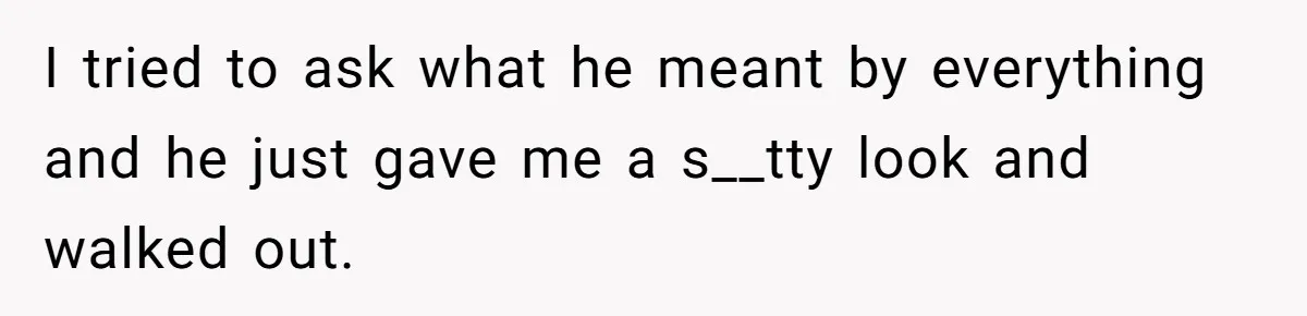 I tried to ask what he meant by everything and he just gave me a s__tty look and walked out.