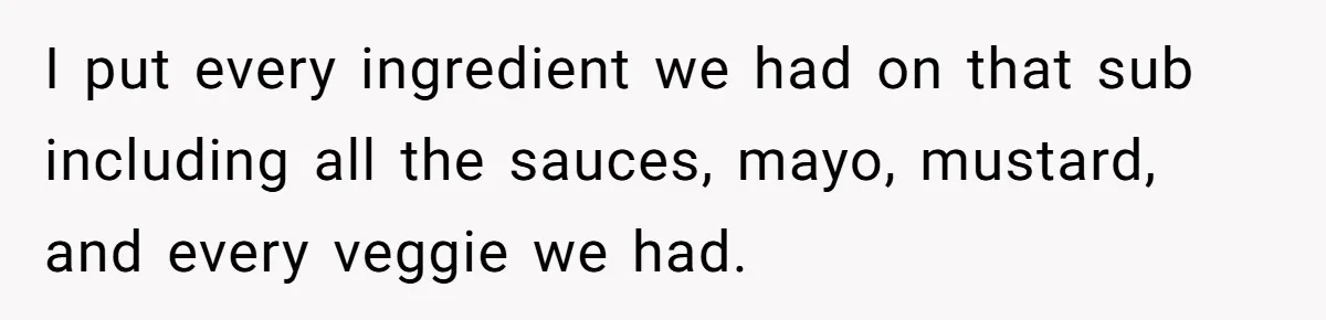 I put every ingredient we had on that sub including all the sauces, mayo, mustard, and every veggie we had.