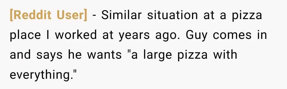 [Reddit User] − Similar situation at a pizza place I worked at years ago. Guy comes in and says he wants "a large pizza with everything."