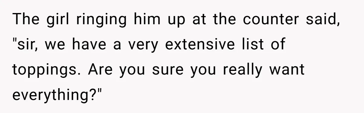 The girl ringing him up at the counter said, "sir, we have a very extensive list of toppings. Are you sure you really want everything?"