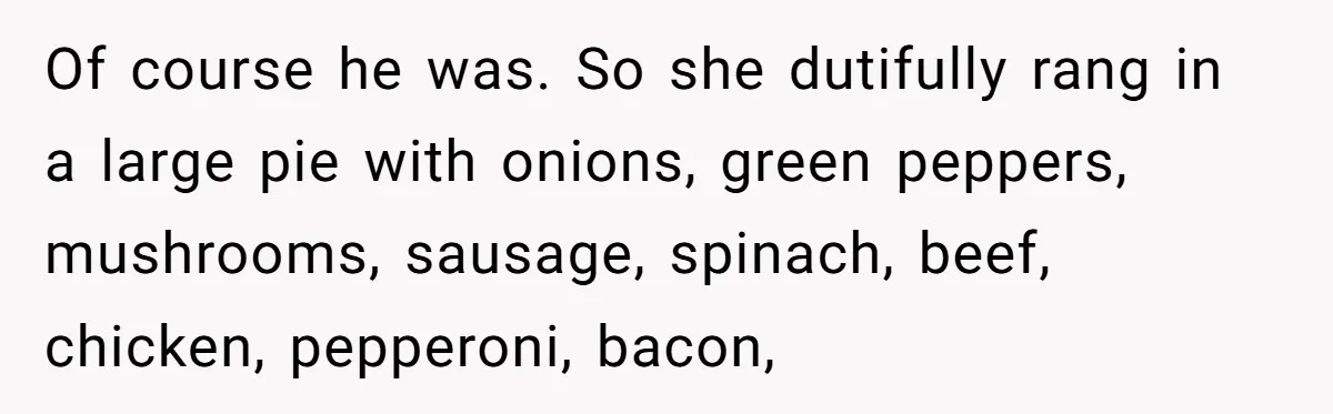 Of course he was. So she dutifully rang in a large pie with onions, green peppers, mushrooms, sausage, spinach, beef, chicken, pepperoni, bacon,