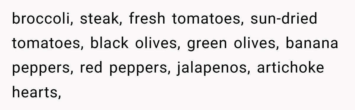 broccoli, steak, fresh tomatoes, sun-dried tomatoes, black olives, green olives, banana peppers, red peppers, jalapenos, artichoke hearts,
