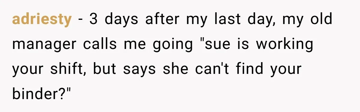 adriesty - 3 days after my last day, my old manager calls me going "sue is working your shift, but says she can't find your binder?"
