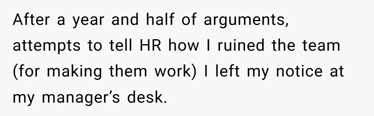 After a year and half of arguments, attempts to tell HR how I ruined the team (for making them work) I left my notice at my manager’s desk.