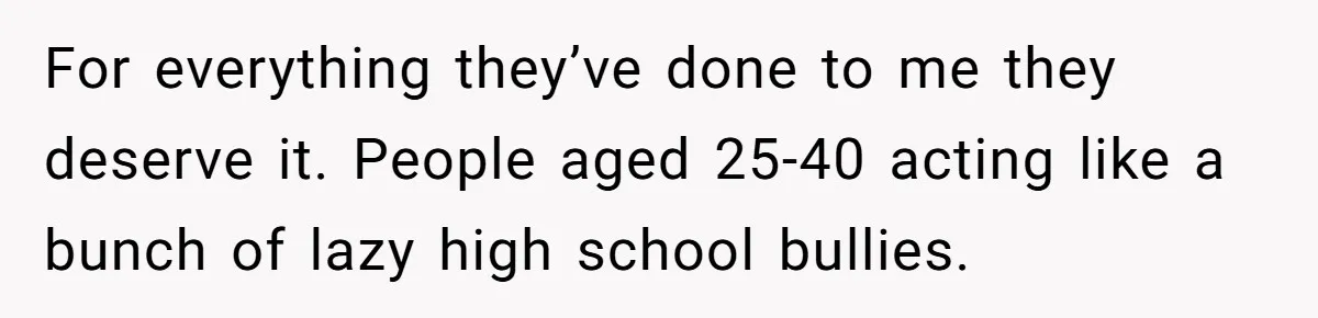 For everything they’ve done to me they deserve it. People aged 25-40 acting like a bunch of lazy high school bullies.