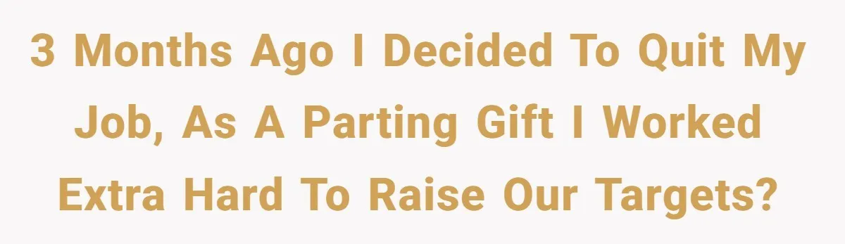 3 months ago I decided to quit my job, as a parting gift I worked extra hard to raise our targets?