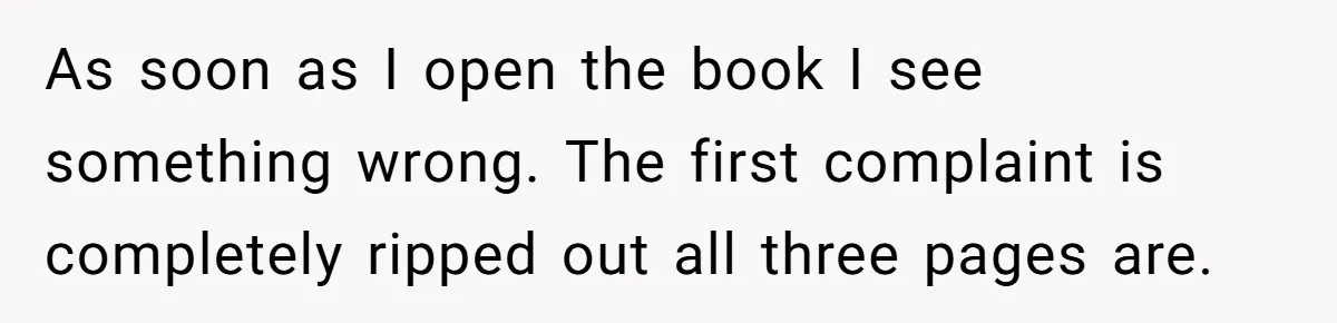 Woman Uses a "Complaints Book" to Serve a Smug Clerk Some Cold, Hard Justice As soon as I open the book I see something wrong. The first complaint is completely ripped out all three pages are.