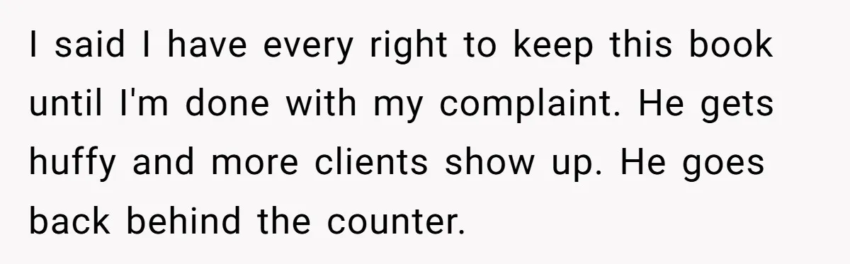 Woman Uses a "Complaints Book" to Serve a Smug Clerk Some Cold, Hard Justice I said I have every right to keep this book until I'm done with my complaint. He gets huffy and more clients show up. He goes back behind the counter.