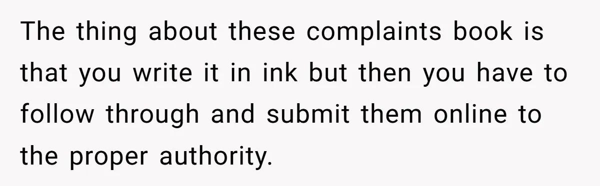 Woman Uses a "Complaints Book" to Serve a Smug Clerk Some Cold, Hard Justice The thing about these complaints book is that you write it in ink but then you have to follow through and submit them online to the proper authority.