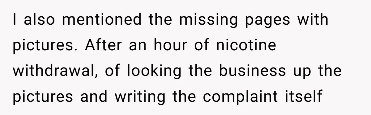 Woman Uses a "Complaints Book" to Serve a Smug Clerk Some Cold, Hard Justice I also mentioned the missing pages with pictures. After an hour of nicotine withdrawal, of looking the business up the pictures and writing the complaint itself