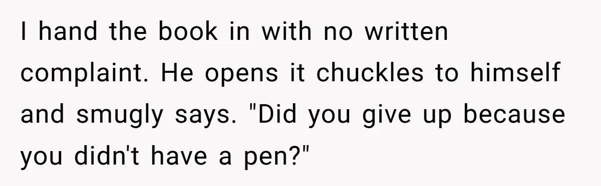 Woman Uses a "Complaints Book" to Serve a Smug Clerk Some Cold, Hard Justice I hand the book in with no written complaint. He opens it chuckles to himself and smugly says. "Did you give up because you didn't have a pen?"