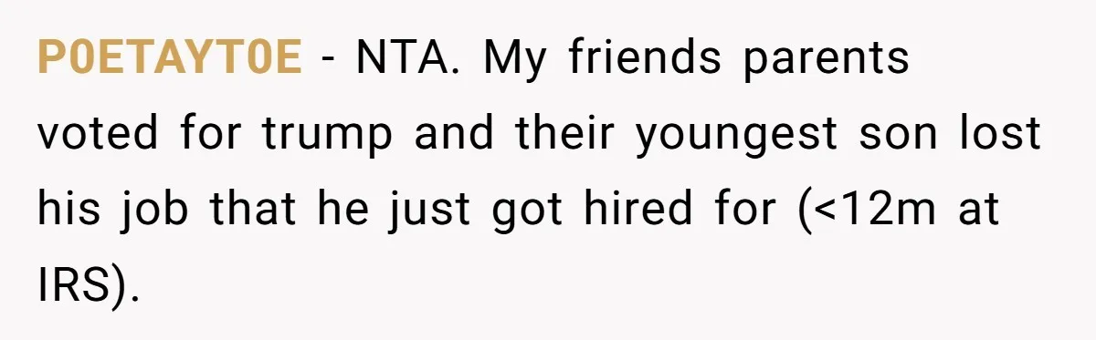 Family Tension Explodes After Woman Says She’s “Lying In The Bed” Her Parents Voted For P0ETAYT0E − NTA. My friends parents voted for trump and their youngest son lost his job that he just got hired for (<12m at IRS).