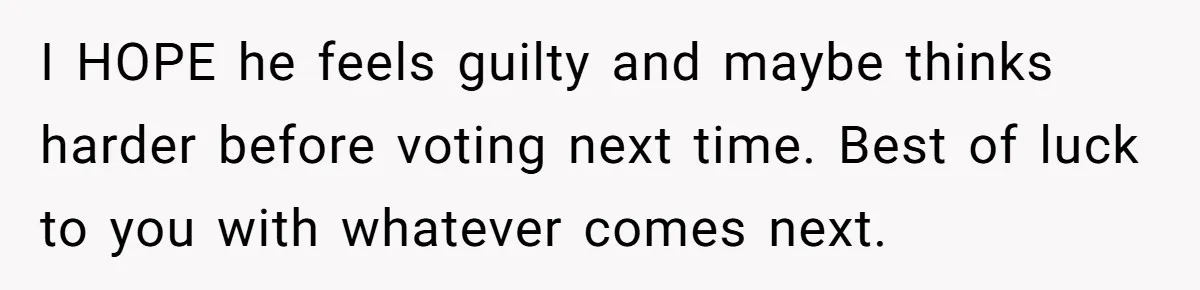 Family Tension Explodes After Woman Says She’s “Lying In The Bed” Her Parents Voted For I HOPE he feels guilty and maybe thinks harder before voting next time. Best of luck to you with whatever comes next.