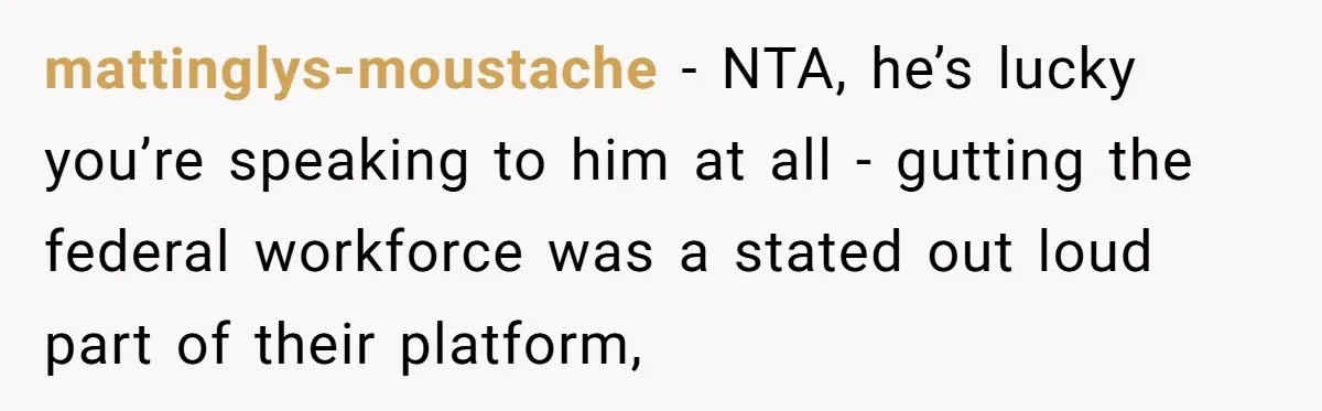Family Tension Explodes After Woman Says She’s “Lying In The Bed” Her Parents Voted For mattinglys-moustache − NTA, he’s lucky you’re speaking to him at all - gutting the federal workforce was a stated out loud part of their platform,