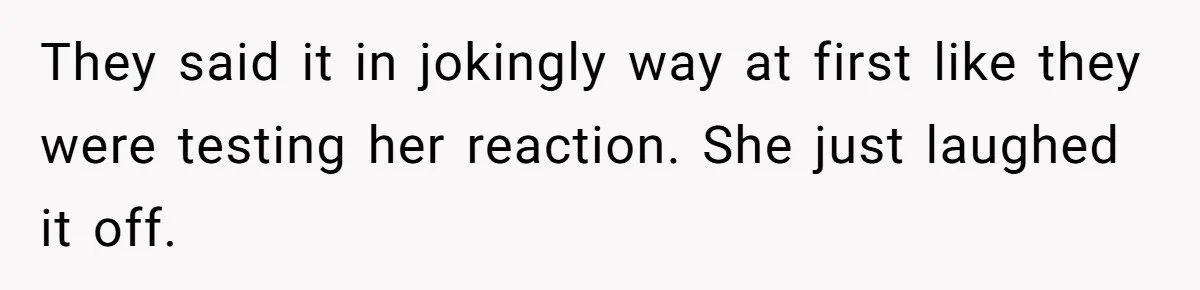 They said it in jokingly way at first like they were testing her reaction. She just laughed it off.