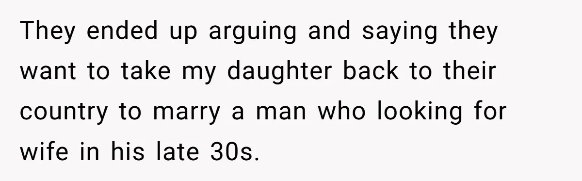 They ended up arguing and saying they want to take my daughter back to their country to marry a man who looking for wife in his late 30s.