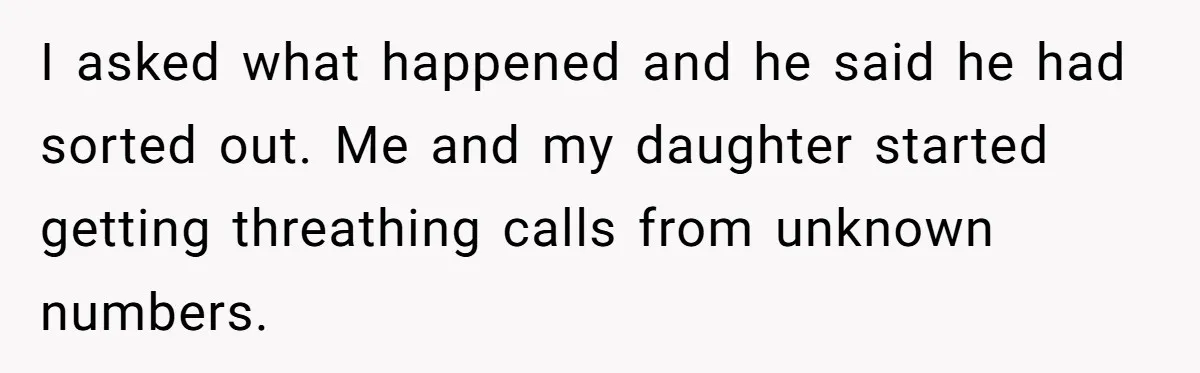 I asked what happened and he said he had sorted out. Me and my daughter started getting threathing calls from unknown numbers.