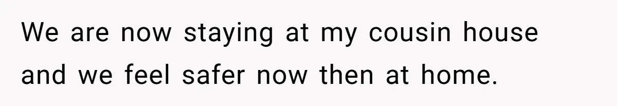 We are now staying at my cousin house and we feel safer now then at home.