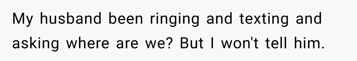 My husband been ringing and texting and asking where are we? But I won't tell him.